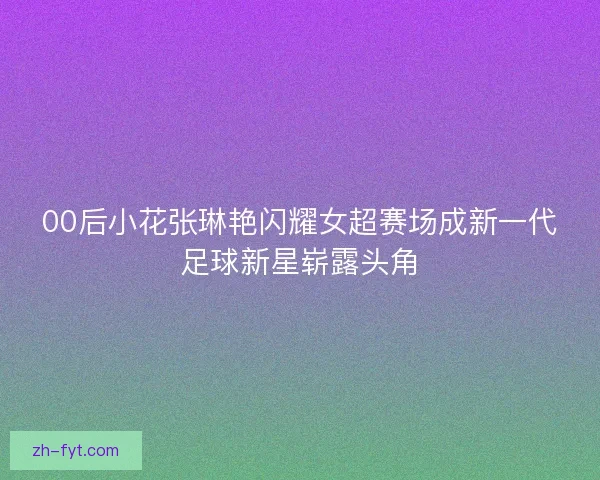 00后小花张琳艳闪耀女超赛场成新一代足球新星崭露头角