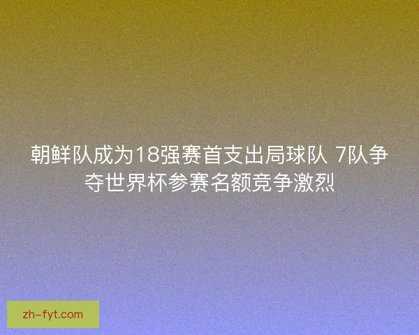 朝鲜队成为18强赛首支出局球队 7队争夺世界杯参赛名额竞争激烈